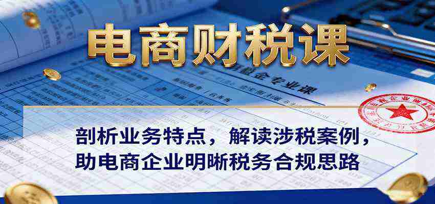 电商财税课：剖析业务特点，解读涉税案例，助电商企业明晰税务合规思路