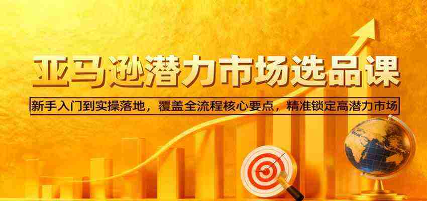 亚马逊从0到1选品课，新手入门到实操落地，覆盖全流程核心要点，精准锁定高潜力市场