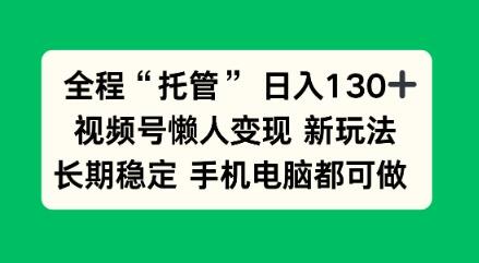全程“托管”日入130十，视频号懒人变现新玩法，长期稳定手机电脑都可做【揭秘】