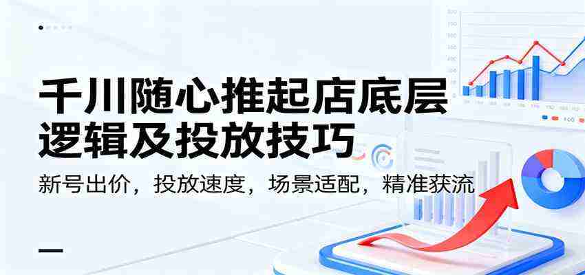 千川随心推起店底层逻辑及投放技巧，新号出价，投放速度，场景适配，精准获流